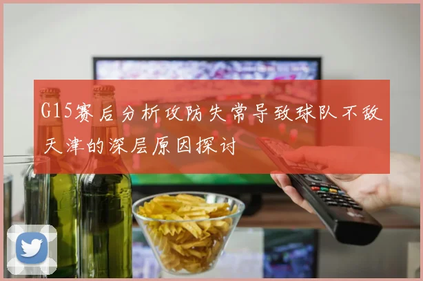 G15赛后分析攻防失常导致球队不敌天津的深层原因探讨