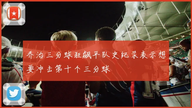 乔治三分球狂飙平队史纪录表示想要冲击第十个三分球