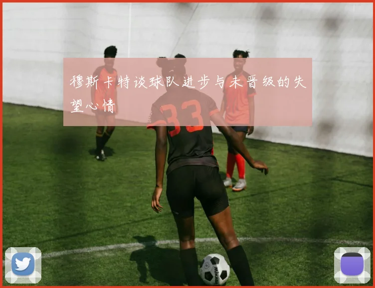 穆斯卡特谈球队进步与未晋级的失望心情