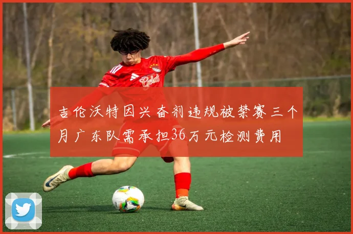 吉伦沃特因兴奋剂违规被禁赛三个月广东队需承担36万元检测费用