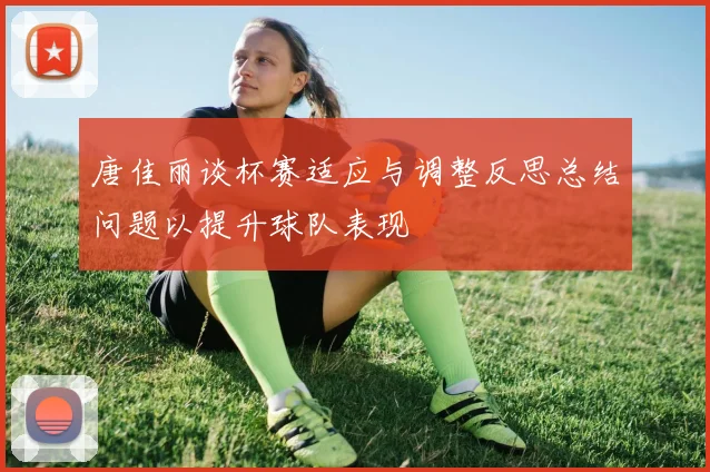 唐佳丽谈杯赛适应与调整反思总结问题以提升球队表现