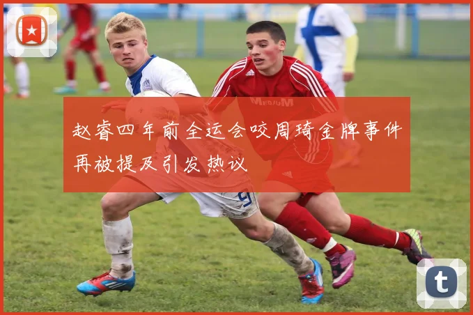 赵睿四年前全运会咬周琦金牌事件再被提及引发热议
