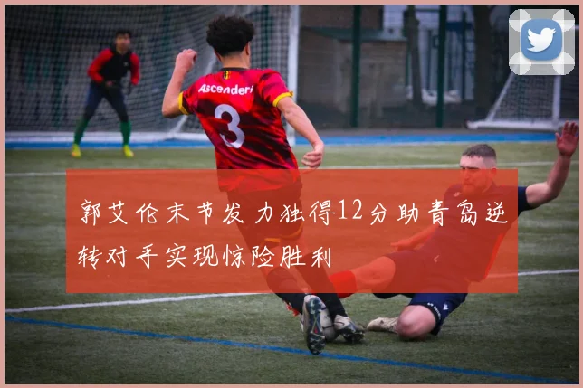 郭艾伦末节发力独得12分助青岛逆转对手实现惊险胜利