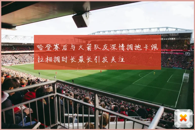 哈登赛后与火箭队友深情拥抱卡佩拉相拥时长最长引发关注