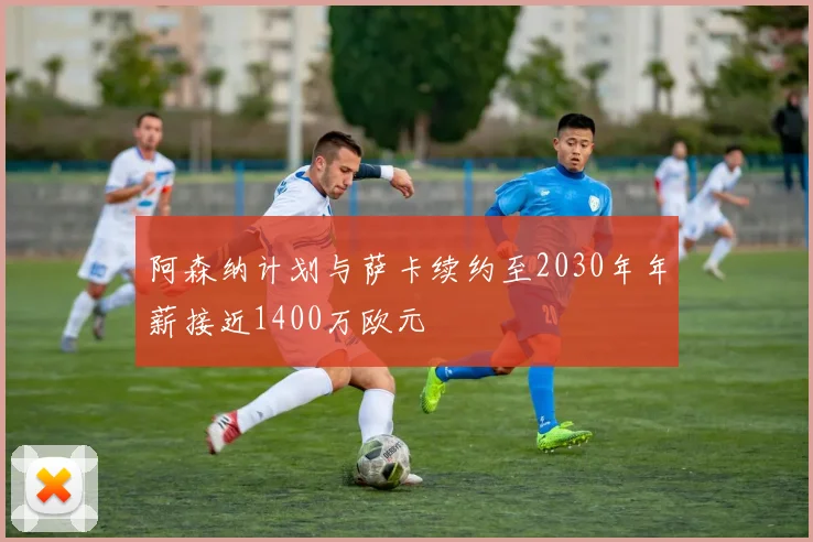 阿森纳计划与萨卡续约至2030年年薪接近1400万欧元