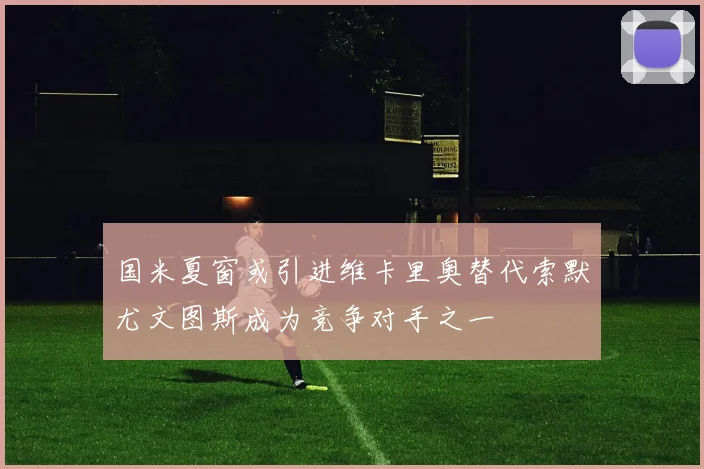 国米夏窗或引进维卡里奥替代索默尤文图斯成为竞争对手之一