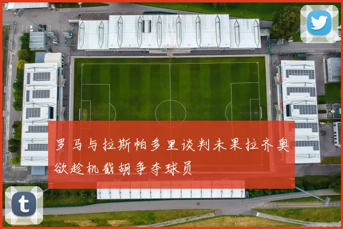 罗马与拉斯帕多里谈判未果拉齐奥欲趁机截胡争夺球员