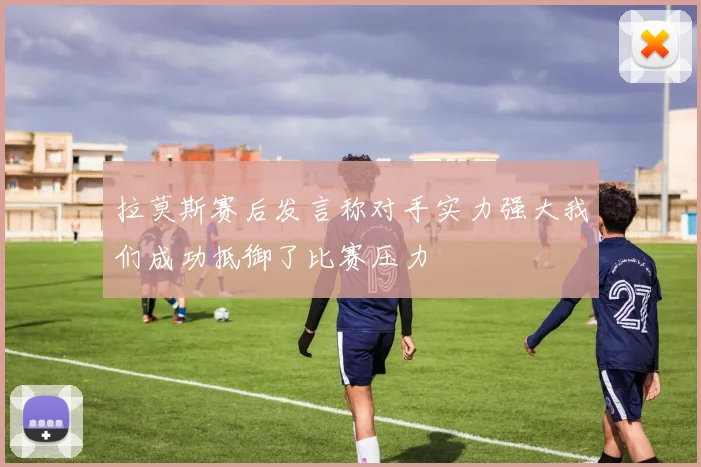 拉莫斯赛后发言称对手实力强大我们成功抵御了比赛压力