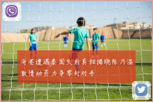 海港遭遇泰国失利真相揭晓陈乃温激情动员力争零封对手