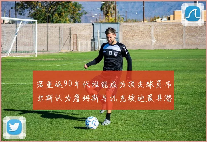 若重返90年代谁能成为顶尖球员韦尔斯认为詹姆斯与扎克埃迪最具潜力