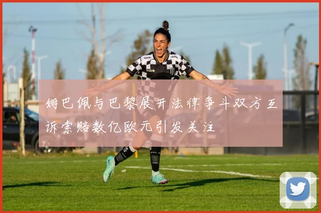 姆巴佩与巴黎展开法律争斗双方互诉索赔数亿欧元引发关注