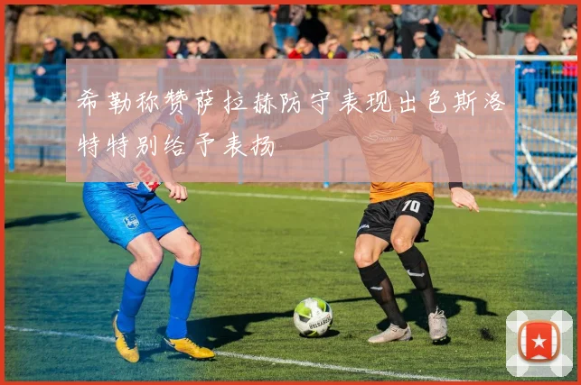 希勒称赞萨拉赫防守表现出色斯洛特特别给予表扬