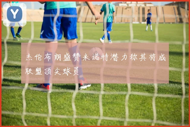 杰伦布朗盛赞米诺特潜力称其将成联盟顶尖球员