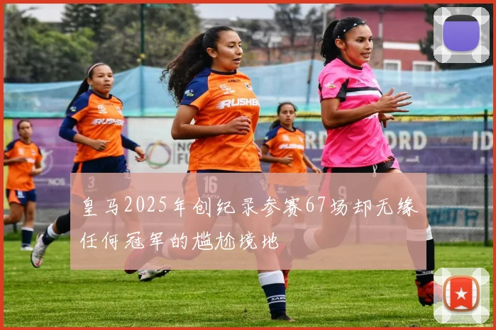 皇马2025年创纪录参赛67场却无缘任何冠军的尴尬境地