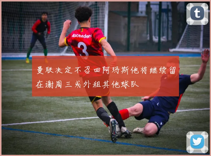 曼联决定不召回阿玛斯他将继续留在谢周三或外租其他球队