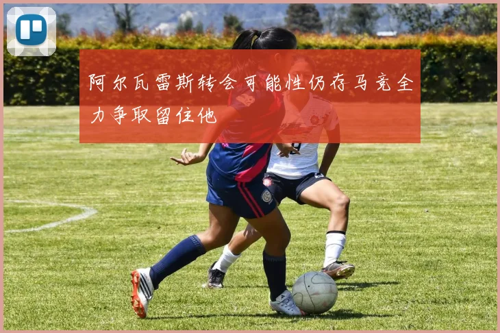 阿尔瓦雷斯转会可能性仍存马竞全力争取留住他