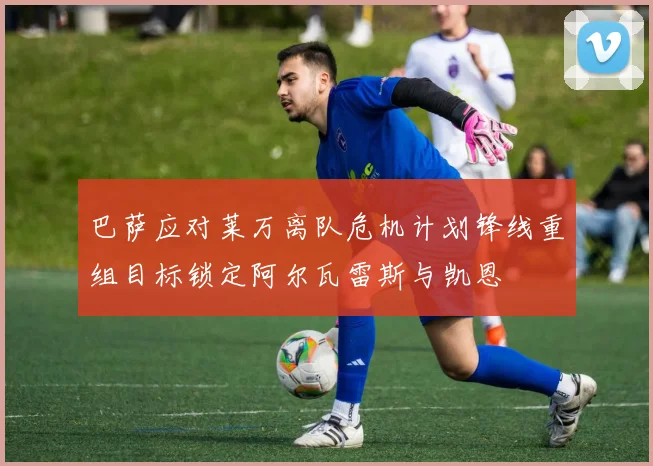 巴萨应对莱万离队危机计划锋线重组目标锁定阿尔瓦雷斯与凯恩