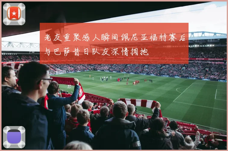 老友重聚感人瞬间佩尼亚福特赛后与巴萨昔日队友深情拥抱