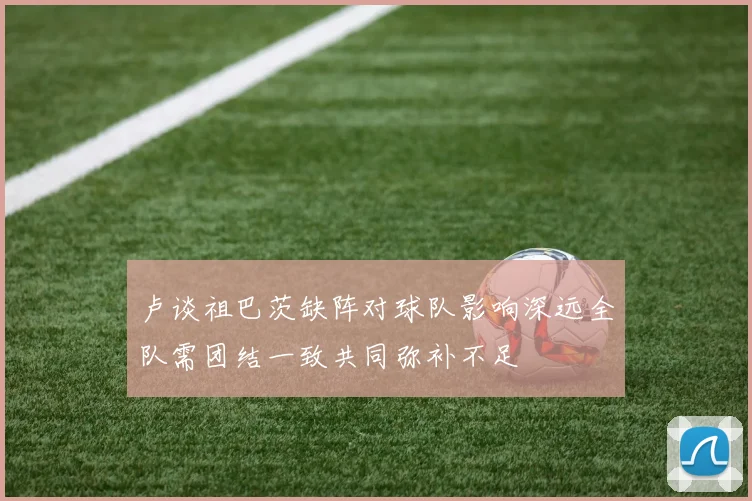 卢谈祖巴茨缺阵对球队影响深远全队需团结一致共同弥补不足