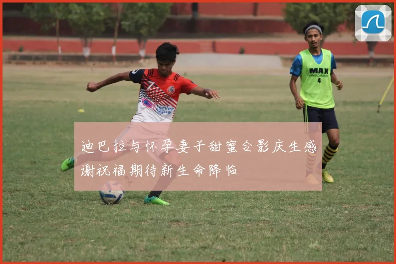 迪巴拉与怀孕妻子甜蜜合影庆生感谢祝福期待新生命降临